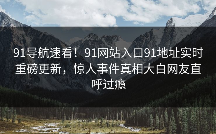 91导航速看！91网站入口91地址实时重磅更新，惊人事件真相大白网友直呼过瘾