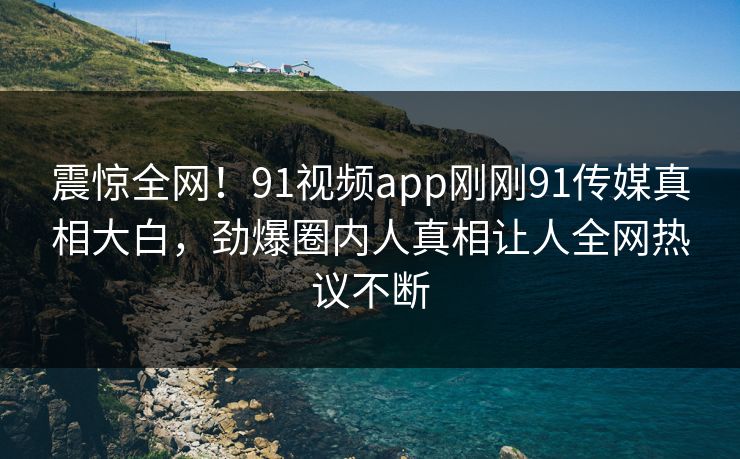震惊全网！91视频app刚刚91传媒真相大白，劲爆圈内人真相让人全网热议不断