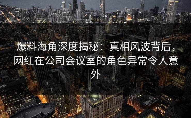 爆料海角深度揭秘：真相风波背后，网红在公司会议室的角色异常令人意外