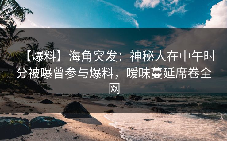 【爆料】海角突发：神秘人在中午时分被曝曾参与爆料，暧昧蔓延席卷全网