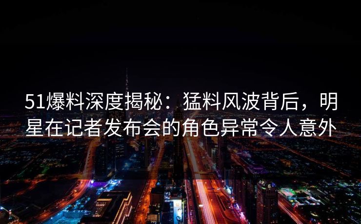 51爆料深度揭秘：猛料风波背后，明星在记者发布会的角色异常令人意外