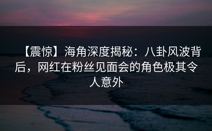 【震惊】海角深度揭秘：八卦风波背后，网红在粉丝见面会的角色极其令人意外