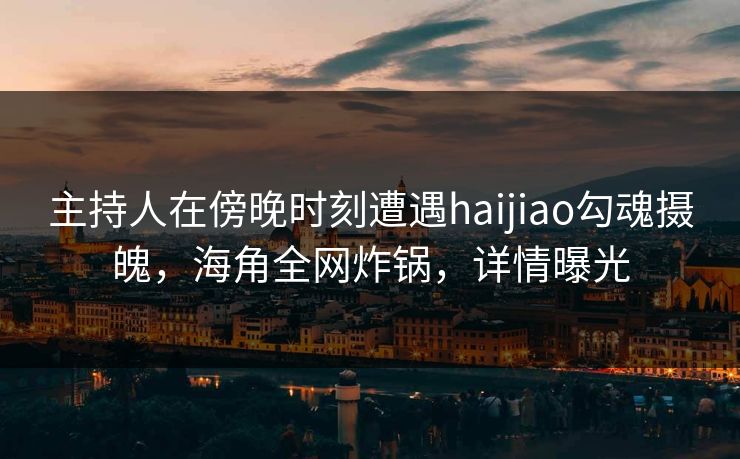 主持人在傍晚时刻遭遇haijiao勾魂摄魄，海角全网炸锅，详情曝光