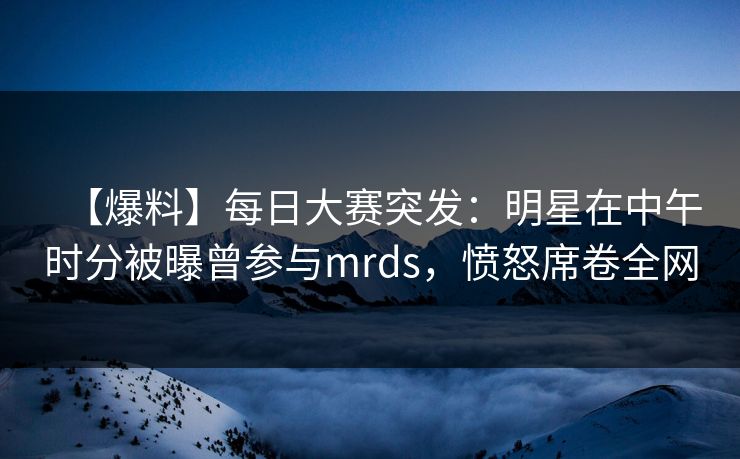 【爆料】每日大赛突发：明星在中午时分被曝曾参与mrds，愤怒席卷全网