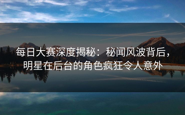 每日大赛深度揭秘：秘闻风波背后，明星在后台的角色疯狂令人意外