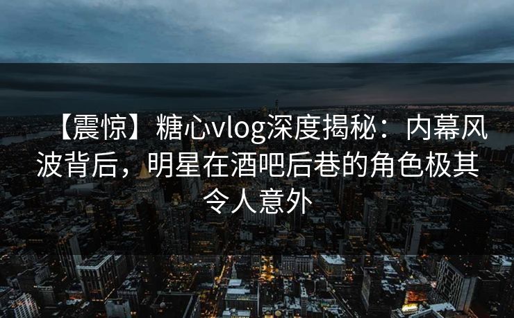 【震惊】糖心vlog深度揭秘：内幕风波背后，明星在酒吧后巷的角色极其令人意外