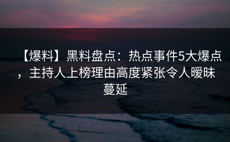 【爆料】黑料盘点：热点事件5大爆点，主持人上榜理由高度紧张令人暧昧蔓延