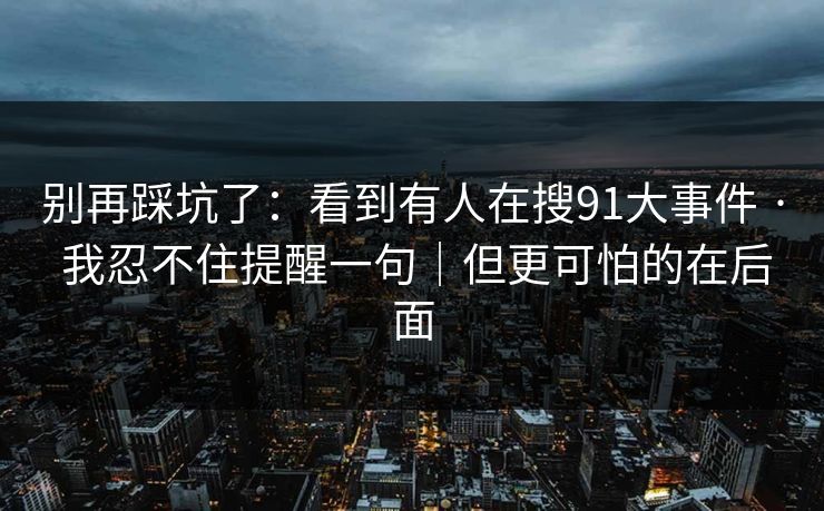 别再踩坑了：看到有人在搜91大事件 · 我忍不住提醒一句｜但更可怕的在后面