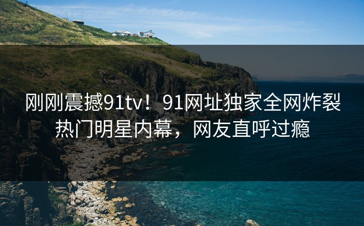 刚刚震撼91tv！91网址独家全网炸裂热门明星内幕，网友直呼过瘾