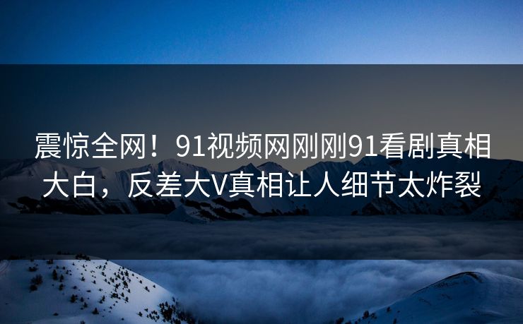 震惊全网！91视频网刚刚91看剧真相大白，反差大V真相让人细节太炸裂