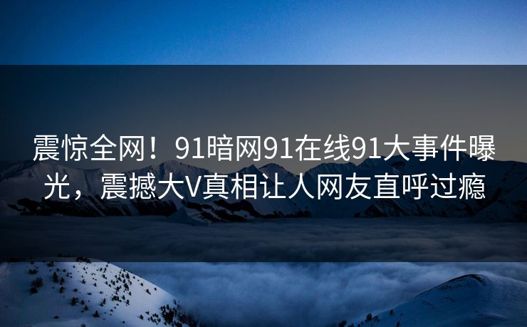 震惊全网！91暗网91在线91大事件曝光，震撼大V真相让人网友直呼过瘾