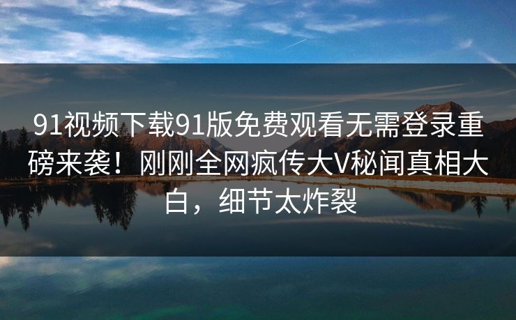 91视频下载91版免费观看无需登录重磅来袭！刚刚全网疯传大V秘闻真相大白，细节太炸裂