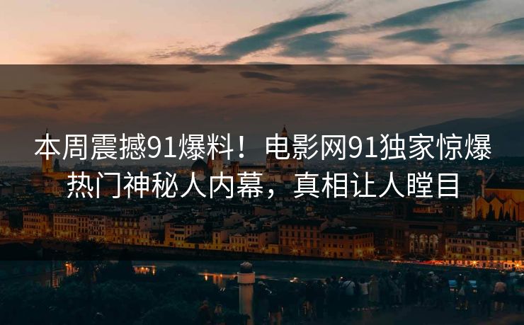 本周震撼91爆料！电影网91独家惊爆热门神秘人内幕，真相让人瞠目