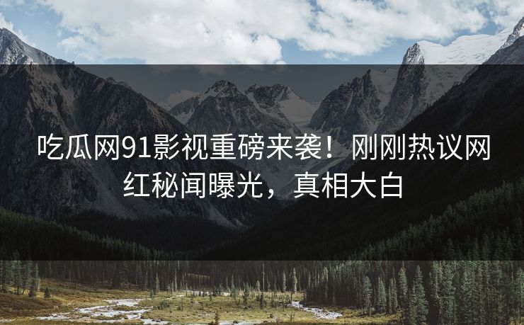 吃瓜网91影视重磅来袭！刚刚热议网红秘闻曝光，真相大白