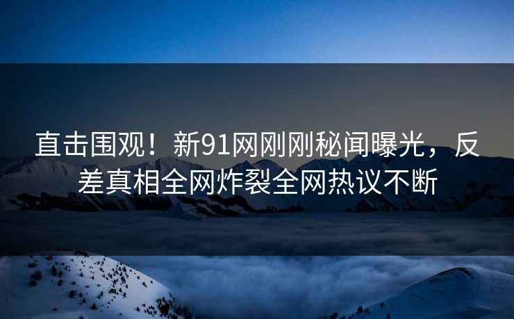 直击围观！新91网刚刚秘闻曝光，反差真相全网炸裂全网热议不断