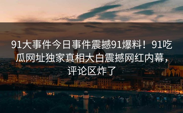 91大事件今日事件震撼91爆料！91吃瓜网址独家真相大白震撼网红内幕，评论区炸了