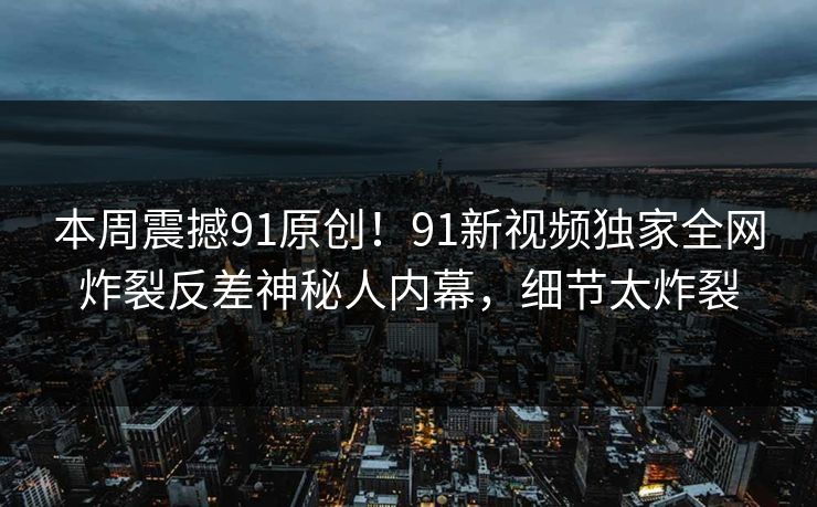 本周震撼91原创！91新视频独家全网炸裂反差神秘人内幕，细节太炸裂