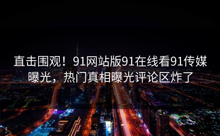 直击围观！91网站版91在线看91传媒曝光，热门真相曝光评论区炸了