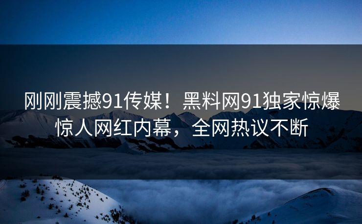 刚刚震撼91传媒！黑料网91独家惊爆惊人网红内幕，全网热议不断