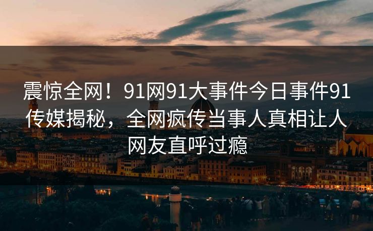 震惊全网！91网91大事件今日事件91传媒揭秘，全网疯传当事人真相让人网友直呼过瘾