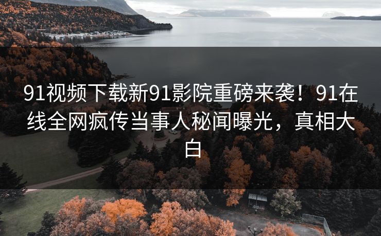 91视频下载新91影院重磅来袭！91在线全网疯传当事人秘闻曝光，真相大白