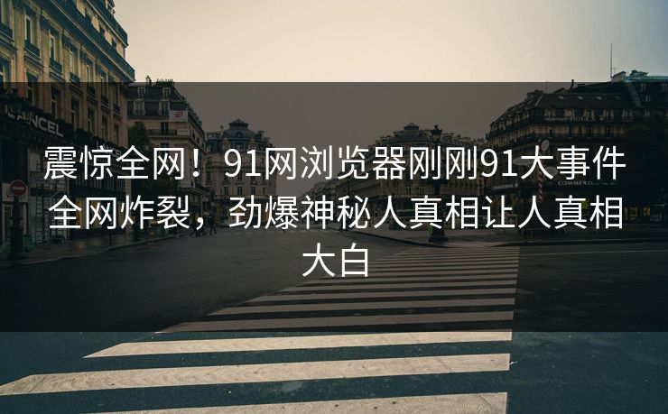 震惊全网！91网浏览器刚刚91大事件全网炸裂，劲爆神秘人真相让人真相大白
