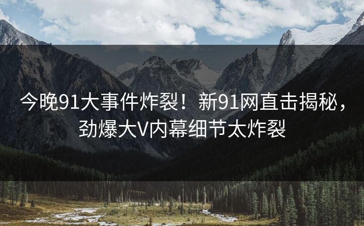 今晚91大事件炸裂！新91网直击揭秘，劲爆大V内幕细节太炸裂