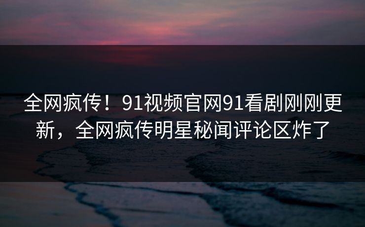全网疯传！91视频官网91看剧刚刚更新，全网疯传明星秘闻评论区炸了