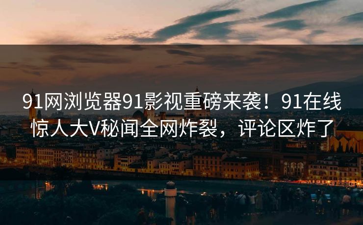 91网浏览器91影视重磅来袭！91在线惊人大V秘闻全网炸裂，评论区炸了