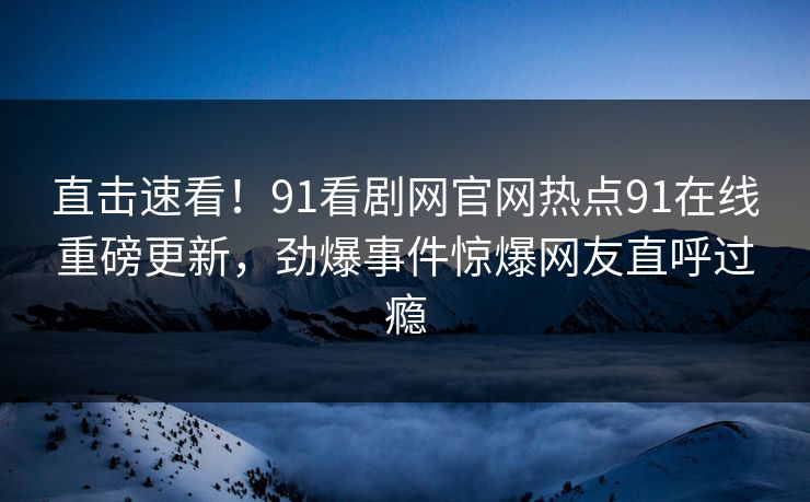 直击速看！91看剧网官网热点91在线重磅更新，劲爆事件惊爆网友直呼过瘾