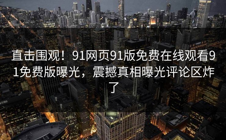 直击围观！91网页91版免费在线观看91免费版曝光，震撼真相曝光评论区炸了