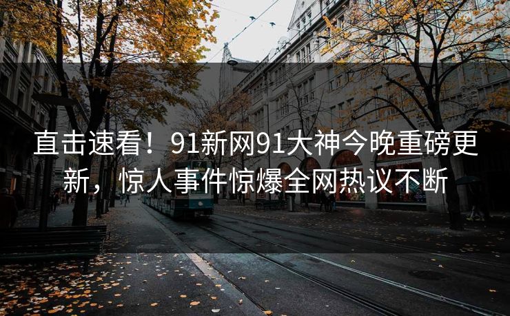 直击速看！91新网91大神今晚重磅更新，惊人事件惊爆全网热议不断