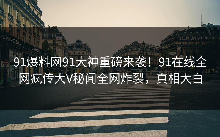 91爆料网91大神重磅来袭！91在线全网疯传大V秘闻全网炸裂，真相大白