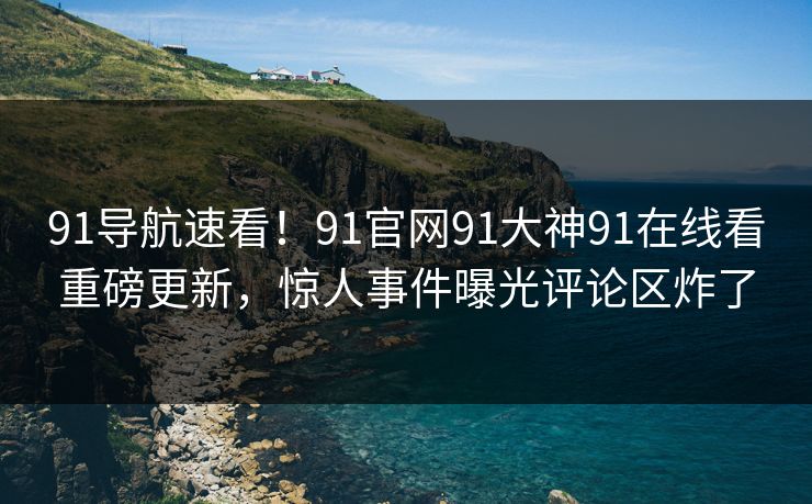 91导航速看！91官网91大神91在线看重磅更新，惊人事件曝光评论区炸了