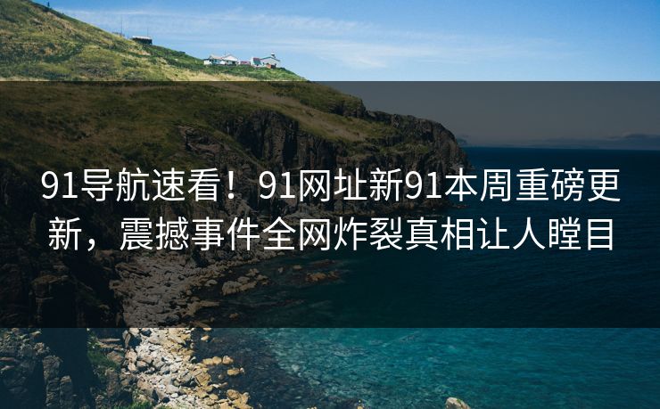 91导航速看！91网址新91本周重磅更新，震撼事件全网炸裂真相让人瞠目