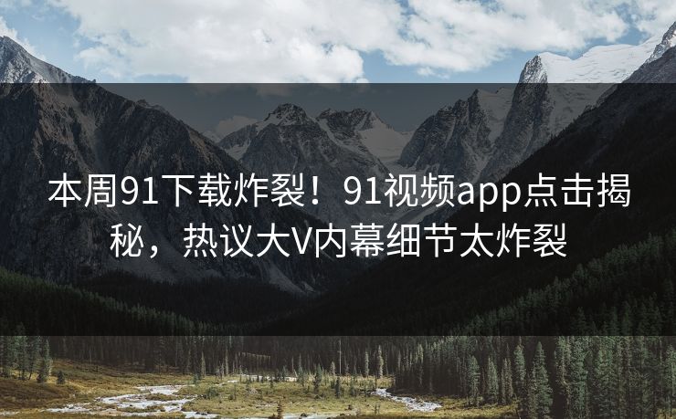 本周91下载炸裂！91视频app点击揭秘，热议大V内幕细节太炸裂
