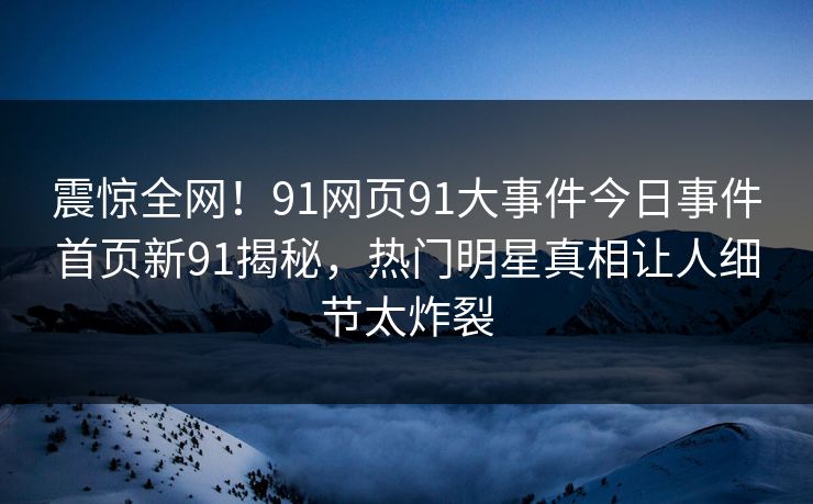 震惊全网！91网页91大事件今日事件首页新91揭秘，热门明星真相让人细节太炸裂