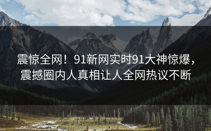震惊全网！91新网实时91大神惊爆，震撼圈内人真相让人全网热议不断