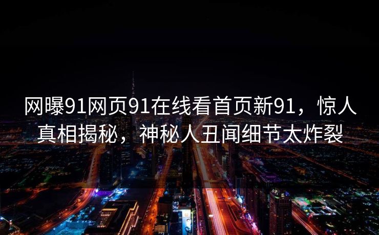 网曝91网页91在线看首页新91，惊人真相揭秘，神秘人丑闻细节太炸裂