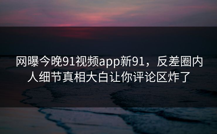网曝今晚91视频app新91，反差圈内人细节真相大白让你评论区炸了