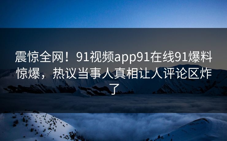 震惊全网！91视频app91在线91爆料惊爆，热议当事人真相让人评论区炸了