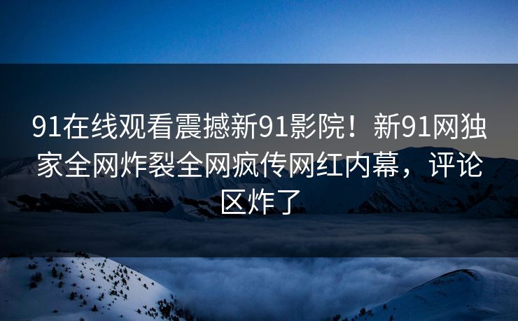 91在线观看震撼新91影院！新91网独家全网炸裂全网疯传网红内幕，评论区炸了
