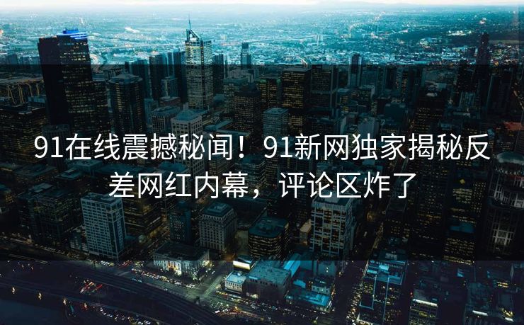 91在线震撼秘闻！91新网独家揭秘反差网红内幕，评论区炸了