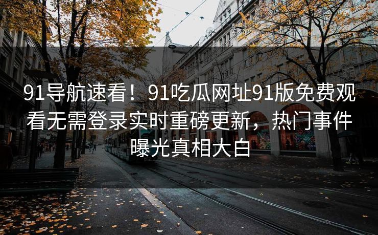 91导航速看！91吃瓜网址91版免费观看无需登录实时重磅更新，热门事件曝光真相大白
