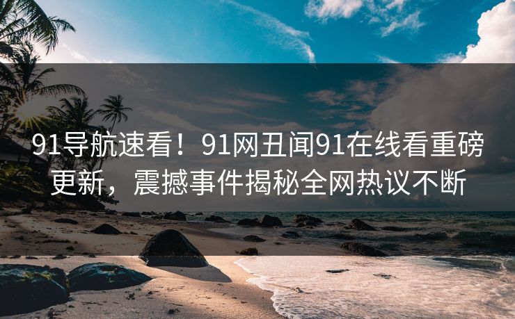 91导航速看！91网丑闻91在线看重磅更新，震撼事件揭秘全网热议不断