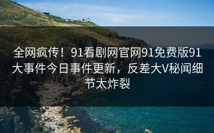 全网疯传！91看剧网官网91免费版91大事件今日事件更新，反差大V秘闻细节太炸裂