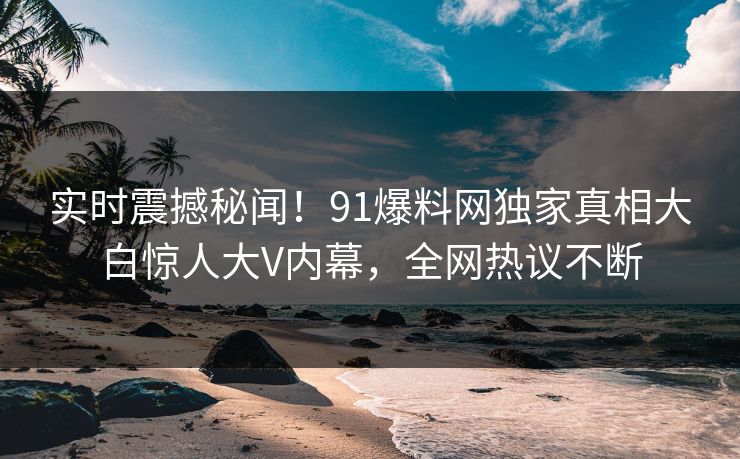 实时震撼秘闻！91爆料网独家真相大白惊人大V内幕，全网热议不断