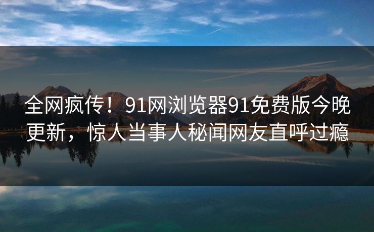 全网疯传！91网浏览器91免费版今晚更新，惊人当事人秘闻网友直呼过瘾
