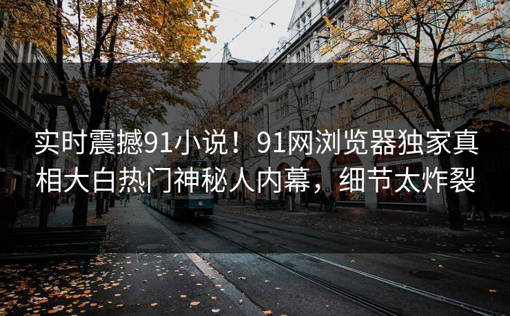 实时震撼91小说！91网浏览器独家真相大白热门神秘人内幕，细节太炸裂