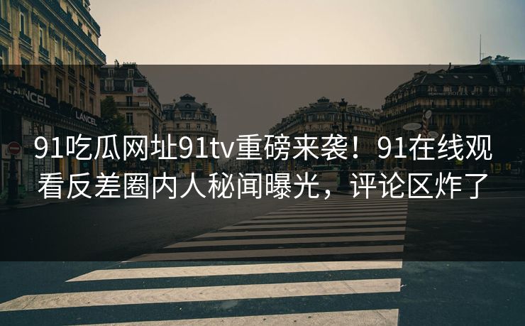 91吃瓜网址91tv重磅来袭！91在线观看反差圈内人秘闻曝光，评论区炸了
